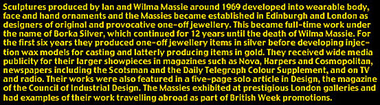 Profile of Borka Silver Jewellery: Sculptures produced by Ian and Wilma Massie around 1969 developed into wearable body, face, and hand ornaments and the Massies became established in Edinburgh and London as designers of original and provocative one-off jewellery. This became full-time work under the name of Borka Silver, which continued for 12 years until the death of Wilma Massie. For the first six years they produced one-off jewellery items in silver before developing injection wax models for casting and latterly producing items in gold. They received wide media publicity for their larger showpieces in magazines such as NOVA, Harpers, and Cosmopolitan, newspapers including the Scotsman and the Daily Telegraph Colour Supplement, and on TV and radio. Their works were also featured in a five-page solo article in Design, the magazine of the Council of Industrial Design. The Massies exhibited at prestigious London galleries and had examples of their work travelling abroad as part of British Week promotions.