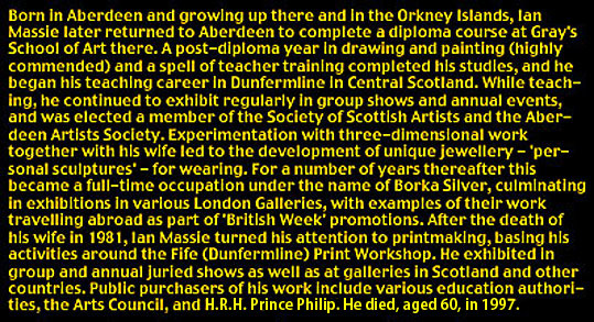 Profile of Ian Massie: Born in Aberdeen and growing up there and in the Orkney Islands, Ian Massie later returned to Aberdeen to complete a diploma course at Gray's School of Art there. A post-diploma year in drawing and painting (highly commended) and a spell of teacher training completed his studies, and he began his teaching career in Dunfermline in Central Scotland. While teaching, he continued to exhibit regularly in group shows and annual events, and was elected a member of the Society of Scottish Artists and the Aberdeen Artists Society. Experimentation with three-dimensional work together with his wife led to the development of unique jewellery - personal sculptures - for wearing. For a number of years thereafter this became a full-time occupation under the name of Borka Silver, culminating in exhibitions at various London galleries, with examples of their work travelling abroad as part of British Week promotions. After the death of his wife in 1981, Ian Massie turned his attention to printmaking, basing his activities around the Fife (Dunfermline) Print Workshop. He exhibited in group and annual juried shows as well as at galleries in Scotland and other countries. Public purchasers of his works include various education authorities, the Arts Council, and HRH Prince Philip. He died, aged 60, in 1997.